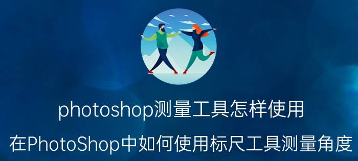 photoshop测量工具怎样使用 在PhotoShop中如何使用标尺工具测量角度？